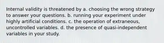 Internal validity is threatened by a. choosing the wrong strategy to answer your questions. b. running your experiment under highly artificial conditions. c. the operation of extraneous, uncontrolled variables. d. the presence of quasi-independent variables in your study.