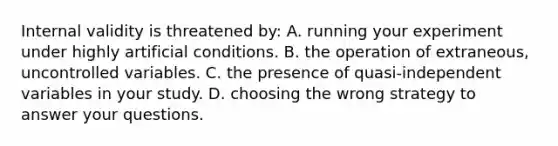 Internal validity is threatened by: A. running your experiment under highly artificial conditions. B. the operation of extraneous, uncontrolled variables. C. the presence of quasi-independent variables in your study. D. choosing the wrong strategy to answer your questions.