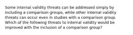 Some internal validity threats can be addressed simply by including a comparison groups, while other internal validity threats can occur even in studies with a comparison group. Which of the following threats to internal validity would be improved with the inclusion of a comparison group?