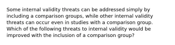 Some internal validity threats can be addressed simply by including a comparison groups, while other internal validity threats can occur even in studies with a comparison group. Which of the following threats to internal validity would be improved with the inclusion of a comparison group?