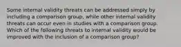 Some internal validity threats can be addressed simply by including a comparison group, while other internal validity threats can occur even in studies with a comparison group. Which of the following threats to internal validity would be improved with the inclusion of a comparison group?