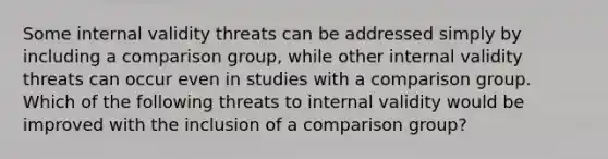 Some internal validity threats can be addressed simply by including a comparison group, while other internal validity threats can occur even in studies with a comparison group. Which of the following threats to internal validity would be improved with the inclusion of a comparison group?