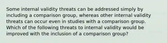 Some internal validity threats can be addressed simply by including a comparison group, whereas other internal validity threats can occur even in studies with a comparison group. Which of the following threats to internal validity would be improved with the inclusion of a comparison group?