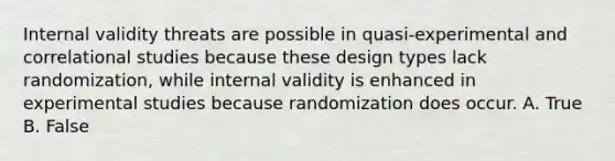 Internal validity threats are possible in quasi-experimental and correlational studies because these design types lack randomization, while internal validity is enhanced in experimental studies because randomization does occur. A. True B. False