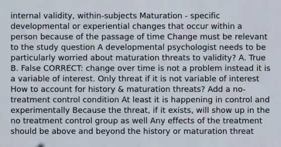 internal validity, within-subjects Maturation - specific developmental or experiential changes that occur within a person because of the passage of time Change must be relevant to the study question A developmental psychologist needs to be particularly worried about maturation threats to validity? A. True B. False CORRECT: change over time is not a problem instead it is a variable of interest. Only threat if it is not variable of interest How to account for history & maturation threats? Add a no-treatment control condition At least it is happening in control and experimentally Because the threat, if it exists, will show up in the no treatment control group as well Any effects of the treatment should be above and beyond the history or maturation threat