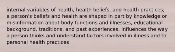 internal variables of health, health beliefs, and health practices; a person's beliefs and health are shaped in part by knowledge or misinformation about body functions and illnesses, educational background, traditions, and past experiences. influences the way a person thinks and understand factors involved in illness and to personal health practices