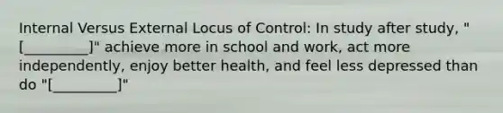 Internal Versus External Locus of Control: In study after study, "[_________]" achieve more in school and work, act more independently, enjoy better health, and feel less depressed than do "[_________]"