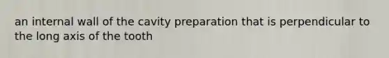 an internal wall of the cavity preparation that is perpendicular to the long axis of the tooth