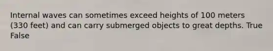 Internal waves can sometimes exceed heights of 100 meters (330 feet) and can carry submerged objects to great depths. True False