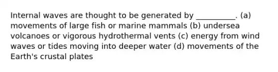 Internal waves are thought to be generated by __________. (a) movements of large fish or marine mammals (b) undersea volcanoes or vigorous hydrothermal vents (c) energy from wind waves or tides moving into deeper water (d) movements of the Earth's crustal plates