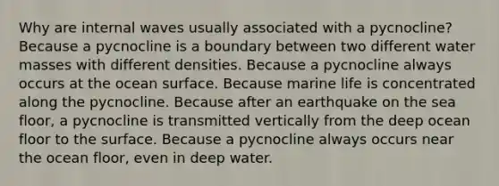 Why are internal waves usually associated with a pycnocline? Because a pycnocline is a boundary between two different water masses with different densities. Because a pycnocline always occurs at the ocean surface. Because marine life is concentrated along the pycnocline. Because after an earthquake on the sea floor, a pycnocline is transmitted vertically from the deep ocean floor to the surface. Because a pycnocline always occurs near the ocean floor, even in deep water.