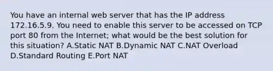 You have an internal web server that has the IP address 172.16.5.9. You need to enable this server to be accessed on TCP port 80 from the Internet; what would be the best solution for this situation? A.Static NAT B.Dynamic NAT C.NAT Overload D.Standard Routing E.Port NAT