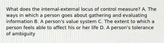 What does the internal-external locus of control measure? A. The ways in which a person goes about gathering and evaluating information B. A person's value system C. The extent to which a person feels able to affect his or her life D. A person's tolerance of ambiguity