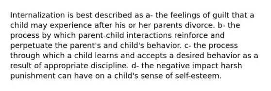 Internalization is best described as a- the feelings of guilt that a child may experience after his or her parents divorce. b- the process by which parent-child interactions reinforce and perpetuate the parent's and child's behavior. c- the process through which a child learns and accepts a desired behavior as a result of appropriate discipline. d- the negative impact harsh punishment can have on a child's sense of self-esteem.