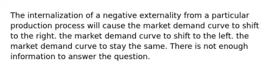 The internalization of a negative externality from a particular production process will cause the market demand curve to shift to the right. the market demand curve to shift to the left. the market demand curve to stay the same. There is not enough information to answer the question.