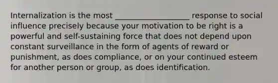 Internalization is the most ___________________ response to social influence precisely because your motivation to be right is a powerful and self-sustaining force that does not depend upon constant surveillance in the form of agents of reward or punishment, as does compliance, or on your continued esteem for another person or group, as does identification.