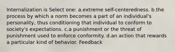 Internalization is Select one: a.extreme self-centeredness. b.the process by which a norm becomes a part of an individual's personality, thus conditioning that individual to conform to society's expectations. c.a punishment or the threat of punishment used to enforce conformity. d.an action that rewards a particular kind of behavior. Feedback