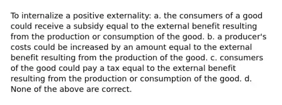 To internalize a positive externality: a. the consumers of a good could receive a subsidy equal to the external benefit resulting from the production or consumption of the good. b. a producer's costs could be increased by an amount equal to the external benefit resulting from the production of the good. c. consumers of the good could pay a tax equal to the external benefit resulting from the production or consumption of the good. d. None of the above are correct.