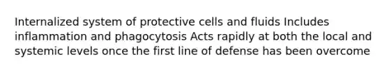 Internalized system of protective cells and fluids Includes inflammation and phagocytosis Acts rapidly at both the local and systemic levels once the first line of defense has been overcome