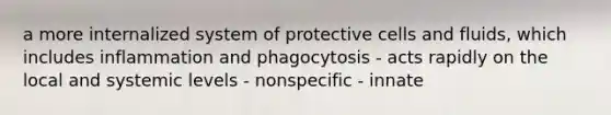 a more internalized system of protective cells and fluids, which includes inflammation and phagocytosis - acts rapidly on the local and systemic levels - nonspecific - innate