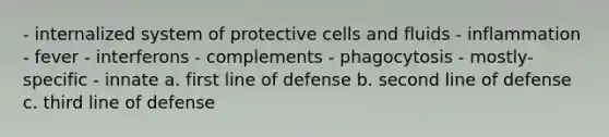 - internalized system of protective cells and fluids - inflammation - fever - interferons - complements - phagocytosis - mostly-specific - innate a. first line of defense b. second line of defense c. third line of defense