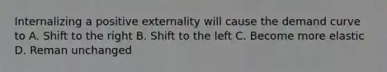 Internalizing a positive externality will cause the demand curve to A. Shift to the right B. Shift to the left C. Become more elastic D. Reman unchanged