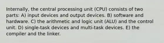 Internally, the central processing unit (CPU) consists of two parts: A) input devices and output devices. B) software and hardware. C) the arithmetic and logic unit (ALU) and the control unit. D) single-task devices and multi-task devices. E) the compiler and the linker.