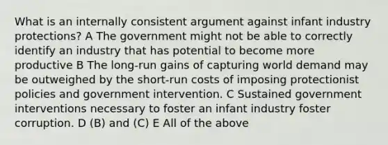 What is an internally consistent argument against infant industry protections? A The government might not be able to correctly identify an industry that has potential to become more productive B The long-run gains of capturing world demand may be outweighed by the short-run costs of imposing protectionist policies and government intervention. C Sustained government interventions necessary to foster an infant industry foster corruption. D (B) and (C) E All of the above