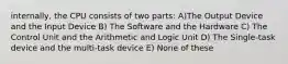 internally, the CPU consists of two parts: A)The Output Device and the Input Device B) The Software and the Hardware C) The Control Unit and the Arithmetic and Logic Unit D) The Single-task device and the multi-task device E) None of these