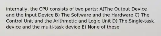 internally, the CPU consists of two parts: A)The Output Device and the Input Device B) The Software and the Hardware C) The Control Unit and the Arithmetic and Logic Unit D) The Single-task device and the multi-task device E) None of these