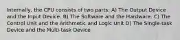 Internally, the CPU consists of two parts: A) The Output Device and the Input Device. B) The Software and the Hardware. C) The Control Unit and the Arithmetic and Logic Unit D) The SIngle-task Device and the Multi-task Device