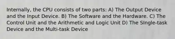 Internally, the CPU consists of two parts: A) The Output Device and the Input Device. B) The Software and the Hardware. C) The Control Unit and the Arithmetic and Logic Unit D) The SIngle-task Device and the Multi-task Device