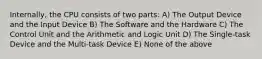 Internally, the CPU consists of two parts: A) The Output Device and the Input Device B) The Software and the Hardware C) The Control Unit and the Arithmetic and Logic Unit D) The Single-task Device and the Multi-task Device E) None of the above