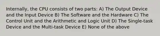 Internally, the CPU consists of two parts: A) The Output Device and the Input Device B) The Software and the Hardware C) The Control Unit and the Arithmetic and Logic Unit D) The Single-task Device and the Multi-task Device E) None of the above