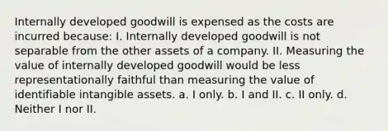 Internally developed goodwill is expensed as the costs are incurred because: I. Internally developed goodwill is not separable from the other assets of a company. II. Measuring the value of internally developed goodwill would be less representationally faithful than measuring the value of identifiable intangible assets. a. I only. b. I and II. c. II only. d. Neither I nor II.