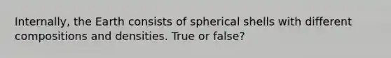 Internally, the Earth consists of spherical shells with different compositions and densities. True or false?