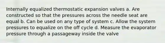 Internally equalized thermostatic expansion valves a. Are constructed so that the pressures across the needle seat are equal b. Can be used on any type of system c. Allow the system pressures to equalize on the off cycle d. Measure the evaporator pressure through a passageway inside the valve