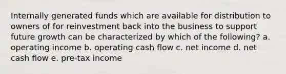 Internally generated funds which are available for distribution to owners of for reinvestment back into the business to support future growth can be characterized by which of the following? a. operating income b. operating cash flow c. net income d. net cash flow e. pre-tax income