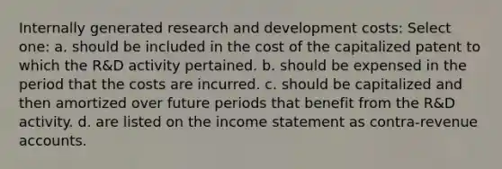 Internally generated research and development costs: Select one: a. should be included in the cost of the capitalized patent to which the R&D activity pertained. b. should be expensed in the period that the costs are incurred. c. should be capitalized and then amortized over future periods that benefit from the R&D activity. d. are listed on the income statement as contra-revenue accounts.