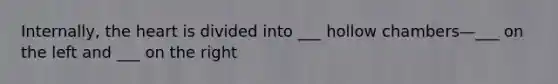 Internally, the heart is divided into ___ hollow chambers—___ on the left and ___ on the right