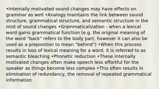 •Internally motivated sound changes may have effects on grammar as well •Analogy maintains the link between sound structure, grammatical structure, and semantic structure in the mist of sound changes •Grammaticalization - when a lexical word gains grammatical function (e.g. the original meaning of the word "back" refers to the body part, however it can also be used as a preposition to mean "behind") •When this process results in loss of lexical meaning for a word, it is referred to as semantic bleaching •Phonetic reduction •These internally motivated changes often make speech less effortful for the speaker as things become less complex •This often results in elimination of redundancy, the removal of repeated grammatical information