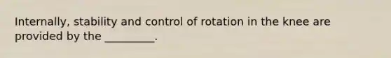 Internally, stability and control of rotation in the knee are provided by the _________.