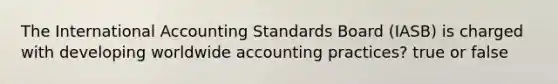 The International Accounting Standards Board (IASB) is charged with developing worldwide accounting practices? true or false