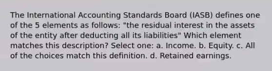 The International Accounting Standards Board (IASB) defines one of the 5 elements as follows: "the residual interest in the assets of the entity after deducting all its liabilities" Which element matches this description? Select one: a. Income. b. Equity. c. All of the choices match this definition. d. Retained earnings.