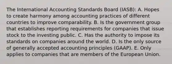 The International Accounting Standards Board (IASB): A. Hopes to create harmony among accounting practices of different countries to improve comparability. B. Is the government group that establishes reporting requirements for companies that issue stock to the investing public. C. Has the authority to impose its standards on companies around the world. D. Is the only source of generally accepted accounting principles (GAAP). E. Only applies to companies that are members of the European Union.