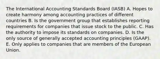 The International Accounting Standards Board (IASB) A. Hopes to create harmony among accounting practices of different countries B. Is the government group that establishes reporting requirements for companies that issue stock to the public. C. Has the authority to impose its standards on companies. D. Is the only source of generally accepted accounting principles (GAAP). E. Only applies to companies that are members of the European Union.