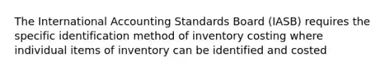 The International Accounting Standards Board (IASB) requires the specific identification method of inventory costing where individual items of inventory can be identified and costed