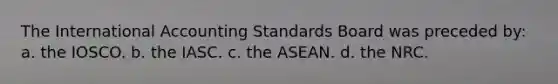 The International Accounting Standards Board was preceded by: a. the IOSCO. b. the IASC. c. the ASEAN. d. the NRC.