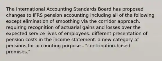 The International Accounting Standards Board has proposed changes to IFRS pension accounting including all of the following except elimination of smoothing via the corridor approach. requiring recognition of actuarial gains and losses over the expected service lives of employees. different presentation of pension costs in the <a href='https://www.questionai.com/knowledge/kCPMsnOwdm-income-statement' class='anchor-knowledge'>income statement</a>. a new category of pensions for accounting purpose - "contribution-based promises."