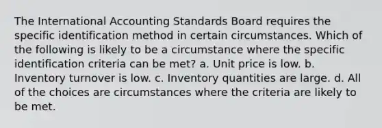 The International Accounting Standards Board requires the specific identification method in certain circumstances. Which of the following is likely to be a circumstance where the specific identification criteria can be met? a. Unit price is low. b. Inventory turnover is low. c. Inventory quantities are large. d. All of the choices are circumstances where the criteria are likely to be met.